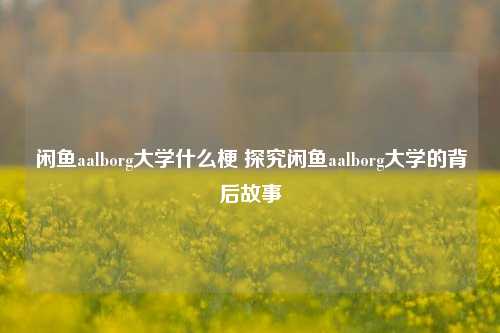 闲鱼aalborg大学什么梗 探究闲鱼aalborg大学的背后故事