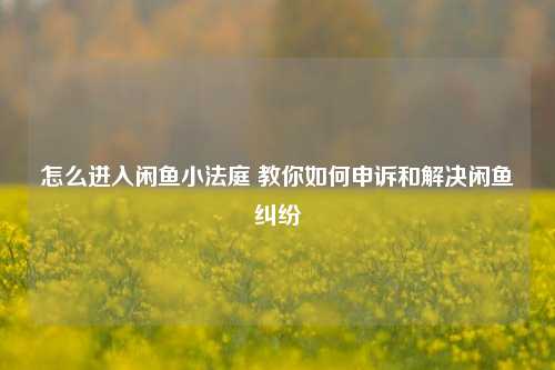 怎么进入闲鱼小法庭 教你如何申诉和解决闲鱼纠纷