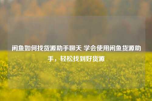 闲鱼如何找货源助手聊天 学会使用闲鱼货源助手，轻松找到好货源