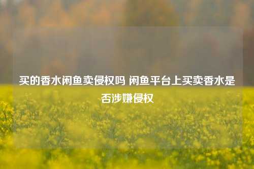 买的香水闲鱼卖侵权吗 闲鱼平台上买卖香水是否涉嫌侵权