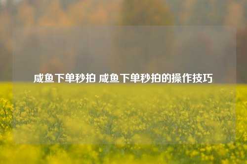 咸鱼下单秒拍 咸鱼下单秒拍的操作技巧